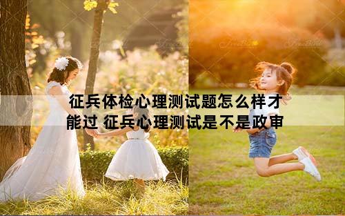 征兵体检心理测试题怎么样才能过 征兵心理测试是不是政审